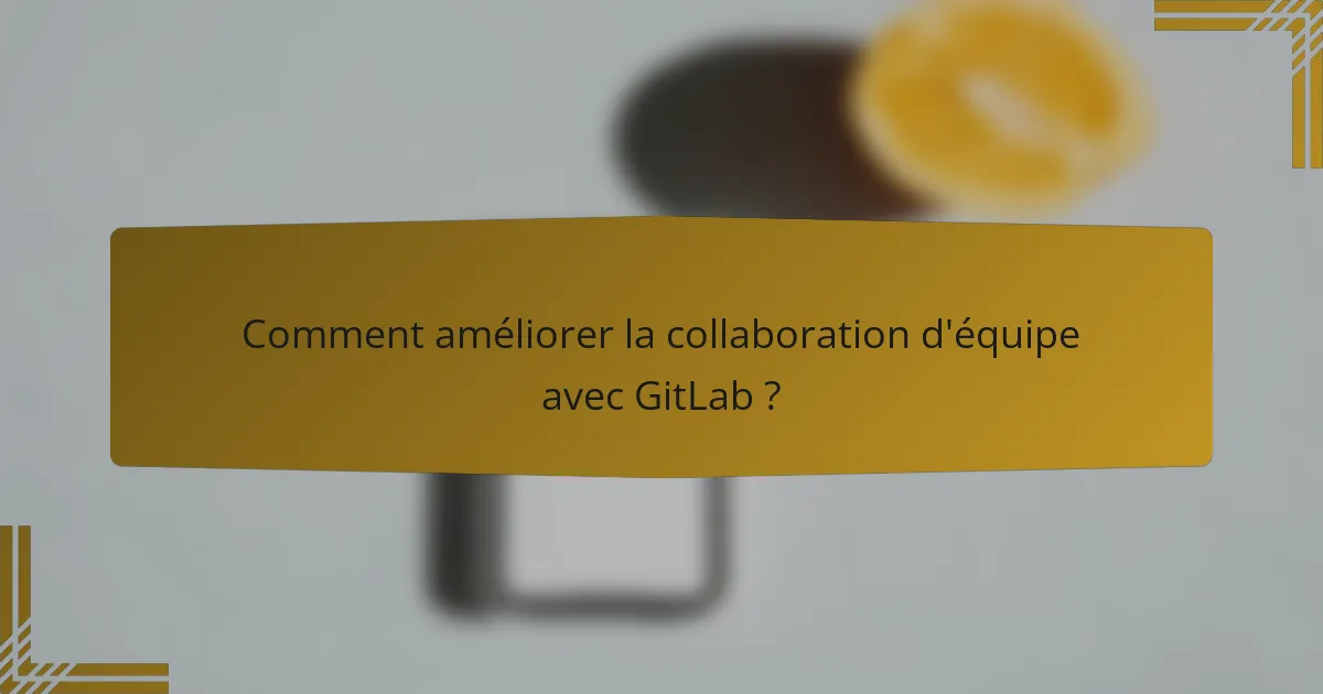 Comment améliorer la collaboration d'équipe avec GitLab ?