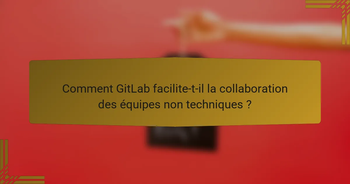 Comment GitLab facilite-t-il la collaboration des équipes non techniques ?