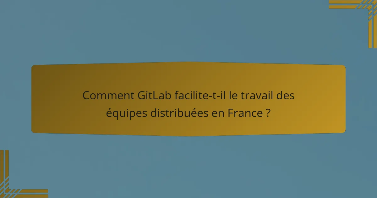Comment GitLab facilite-t-il le travail des équipes distribuées en France ?